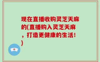 现在直播收购灵芝天麻的(直播购入灵芝天麻，打造更健康的生活！)