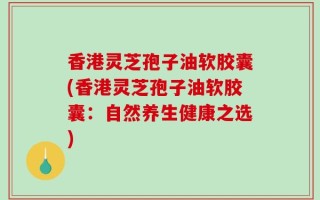 香港灵芝孢子油软胶囊(香港灵芝孢子油软胶囊：自然养生健康之选)