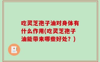 吃灵芝孢子油对身体有什么作用(吃灵芝孢子油能带来哪些好处？)