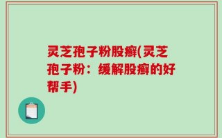 灵芝孢子粉股癣(灵芝孢子粉：缓解股癣的好帮手)