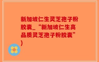新加坡仁生灵芝孢子粉胶囊_“新加坡仁生高品质灵芝孢子粉胶囊”)