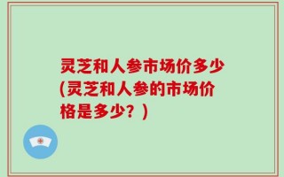 灵芝和人参市场价多少(灵芝和人参的市场价格是多少？)