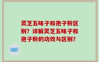 灵芝五味子和孢子粉区别？详解灵芝五味子和孢子粉的功效与区别？