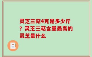 灵芝三萜4克是多少斤？灵芝三萜含量最高的灵芝是什么