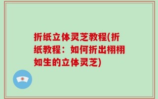 折纸立体灵芝教程(折纸教程：如何折出栩栩如生的立体灵芝)