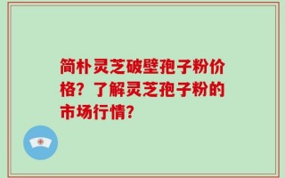 简朴灵芝破壁孢子粉价格？了解灵芝孢子粉的市场行情？