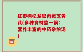 红枣枸杞龙眼肉灵芝黄芪(多种食材熬一锅：营养丰富的中药杂烩汤)