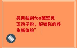 吴用独创foo破壁灵芝孢子粉，解锁你的养生新体验”