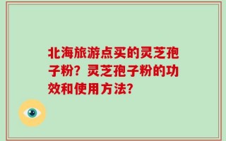 北海旅游点买的灵芝孢子粉？灵芝孢子粉的功效和使用方法？