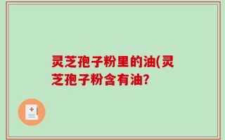 灵芝孢子粉里的油(灵芝孢子粉含有油？