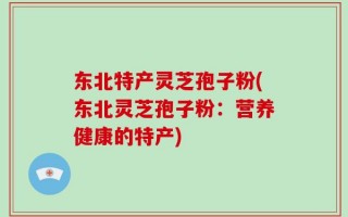 东北特产灵芝孢子粉(东北灵芝孢子粉：营养健康的特产)