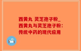 西黄丸 灵芝孢子粉_西黄丸与灵芝孢子粉：传统中药的现代应用
