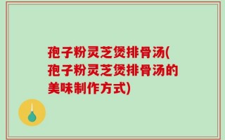 孢子粉灵芝煲排骨汤(孢子粉灵芝煲排骨汤的美味制作方式)