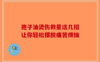 孢子油烫伤救星这几招让你轻松摆脱痛苦烦恼