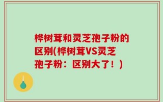 桦树茸和灵芝孢子粉的区别(桦树茸VS灵芝孢子粉：区别大了！)