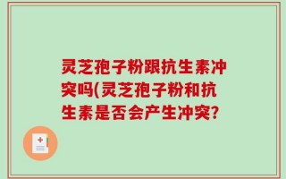 灵芝孢子粉跟抗生素冲突吗(灵芝孢子粉和抗生素是否会产生冲突？