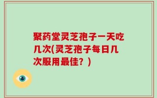 聚药堂灵芝孢子一天吃几次(灵芝孢子每日几次服用最佳？)