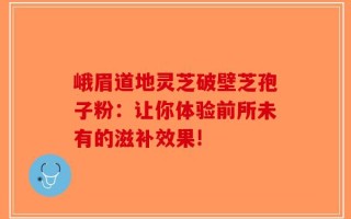 峨眉道地灵芝破壁芝孢子粉：让你体验前所未有的滋补效果!
