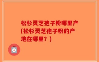 松杉灵芝孢子粉哪里产(松杉灵芝孢子粉的产地在哪里？)