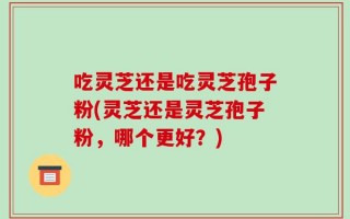 吃灵芝还是吃灵芝孢子粉(灵芝还是灵芝孢子粉，哪个更好？)