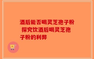 酒后能否喝灵芝孢子粉 探究饮酒后喝灵芝孢子粉的利弊