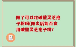 阳了可以吃破壁灵芝孢子粉吗(阳炎后能否食用破壁灵芝孢子粉？