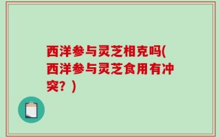 西洋参与灵芝相克吗(西洋参与灵芝食用有冲突？)