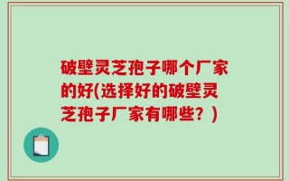 破壁灵芝孢子哪个厂家的好(选择好的破壁灵芝孢子厂家有哪些？)