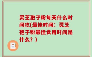 灵芝孢子粉每天什么时间吃(最佳时间：灵芝孢子粉最佳食用时间是什么？)