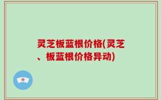 灵芝板蓝根价格(灵芝、板蓝根价格异动)