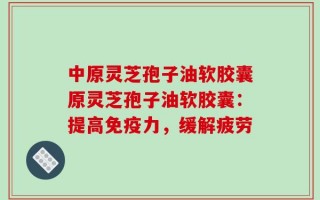 中原灵芝孢子油软胶囊原灵芝孢子油软胶囊：提高免疫力，缓解疲劳