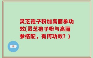 灵芝孢子粉加高丽参功效(灵芝孢子粉与高丽参搭配，有何功效？)