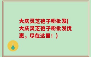 大庆灵芝孢子粉批发(大庆灵芝孢子粉批发优惠，尽在这里！)
