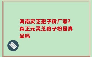 海南灵芝孢子粉厂家？森正元灵芝孢子粉是真品吗