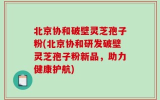 北京协和破壁灵芝孢子粉(北京协和研发破壁灵芝孢子粉新品，助力健康护航)