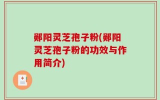 郧阳灵芝孢子粉(郧阳灵芝孢子粉的功效与作用简介)