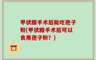 甲状腺手术后能吃孢子粉(甲状腺手术后可以食用孢子粉？)