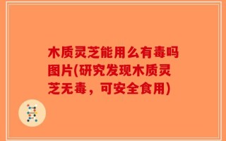木质灵芝能用么有毒吗图片(研究发现木质灵芝无毒，可安全食用)