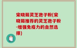 宋晓茹灵芝孢子粉(宋晓茹推荐的灵芝孢子粉-增强免疫力的自然选择)