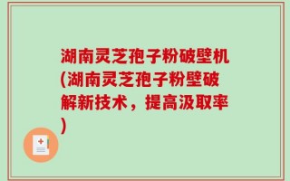 湖南灵芝孢子粉破壁机(湖南灵芝孢子粉壁破解新技术，提高汲取率)