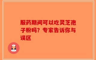 服药期间可以吃灵芝孢子粉吗？专家告诉你与误区