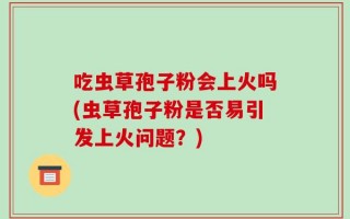 吃虫草孢子粉会上火吗(虫草孢子粉是否易引发上火问题？)