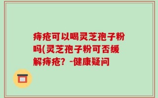 痔疮可以喝灵芝孢子粉吗(灵芝孢子粉可否缓解痔疮？-健康疑问