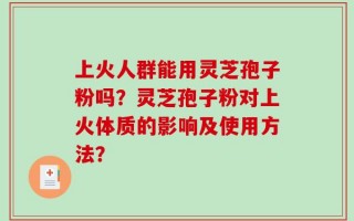 上火人群能用灵芝孢子粉吗？灵芝孢子粉对上火体质的影响及使用方法？