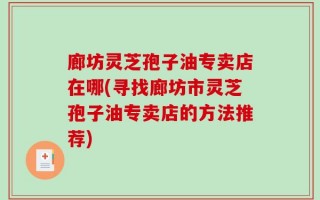 廊坊灵芝孢子油专卖店在哪(寻找廊坊市灵芝孢子油专卖店的方法推荐)
