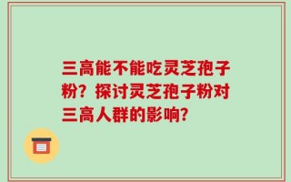 三高能不能吃灵芝孢子粉？探讨灵芝孢子粉对三高人群的影响？