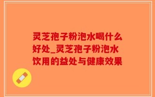 灵芝孢子粉泡水喝什么好处_灵芝孢子粉泡水饮用的益处与健康效果