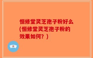 恒修堂灵芝孢子粉好么(恒修堂灵芝孢子粉的效果如何？)