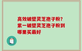 高效破壁灵芝孢子粉？紫一破壁灵芝孢子粉到哪里买最好