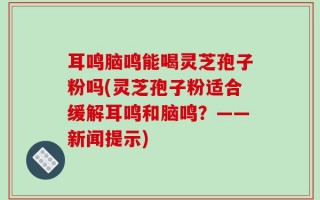 耳鸣脑鸣能喝灵芝孢子粉吗(灵芝孢子粉适合缓解耳鸣和脑鸣？——新闻提示)